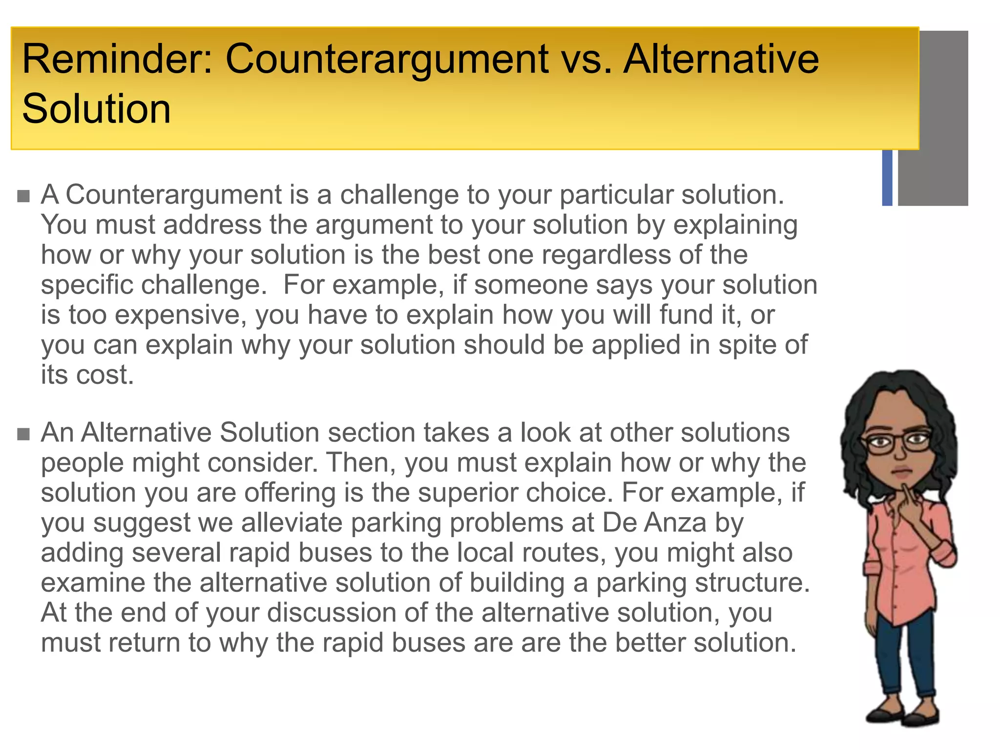 +Reminder: Counterargument vs. Alternative
Solution
 A Counterargument is a challenge to your particular solution.
You must address the argument to your solution by explaining
how or why your solution is the best one regardless of the
specific challenge. For example, if someone says your solution
is too expensive, you have to explain how you will fund it, or
you can explain why your solution should be applied in spite of
its cost.
 An Alternative Solution section takes a look at other solutions
people might consider. Then, you must explain how or why the
solution you are offering is the superior choice. For example, if
you suggest we alleviate parking problems at De Anza by
adding several rapid buses to the local routes, you might also
examine the alternative solution of building a parking structure.
At the end of your discussion of the alternative solution, you
must return to why the rapid buses are are the better solution.
 