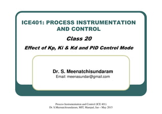 ICE401: PROCESS INSTRUMENTATION
AND CONTROL
Class 20
Effect of Kp, Ki & Kd and PID Control Mode
Dr. S. Meenatchisundaram
Email: meenasundar@gmail.com
Process Instrumentation and Control (ICE 401)
Dr. S.Meenatchisundaram, MIT, Manipal, Jan – May 2015