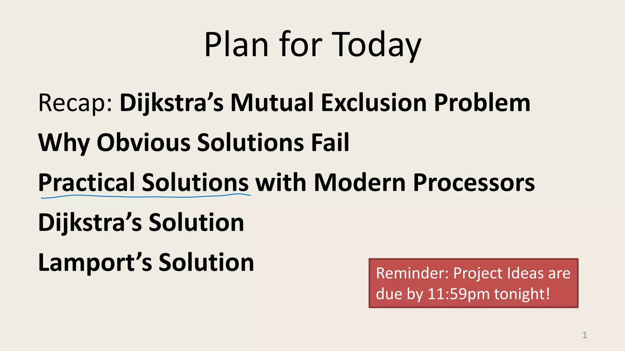 Plan for Today
Recap: Dijkstra’s Mutual Exclusion Problem
Why Obvious Solutions Fail
Practical Solutions with Modern Processors
Dijkstra’s Solution
Lamport’s Solution
1
Reminder: Project Ideas are
due by 11:59pm tonight!
 