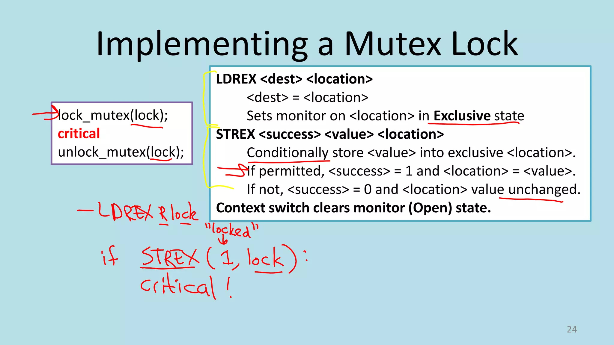 Implementing a Mutex Lock
24
lock_mutex(lock);
critical
unlock_mutex(lock);
LDREX <dest> <location>
<dest> = <location>
Sets monitor on <location> in Exclusive state
STREX <success> <value> <location>
Conditionally store <value> into exclusive <location>.
If permitted, <success> = 1 and <location> = <value>.
If not, <success> = 0 and <location> value unchanged.
Context switch clears monitor (Open) state.
 