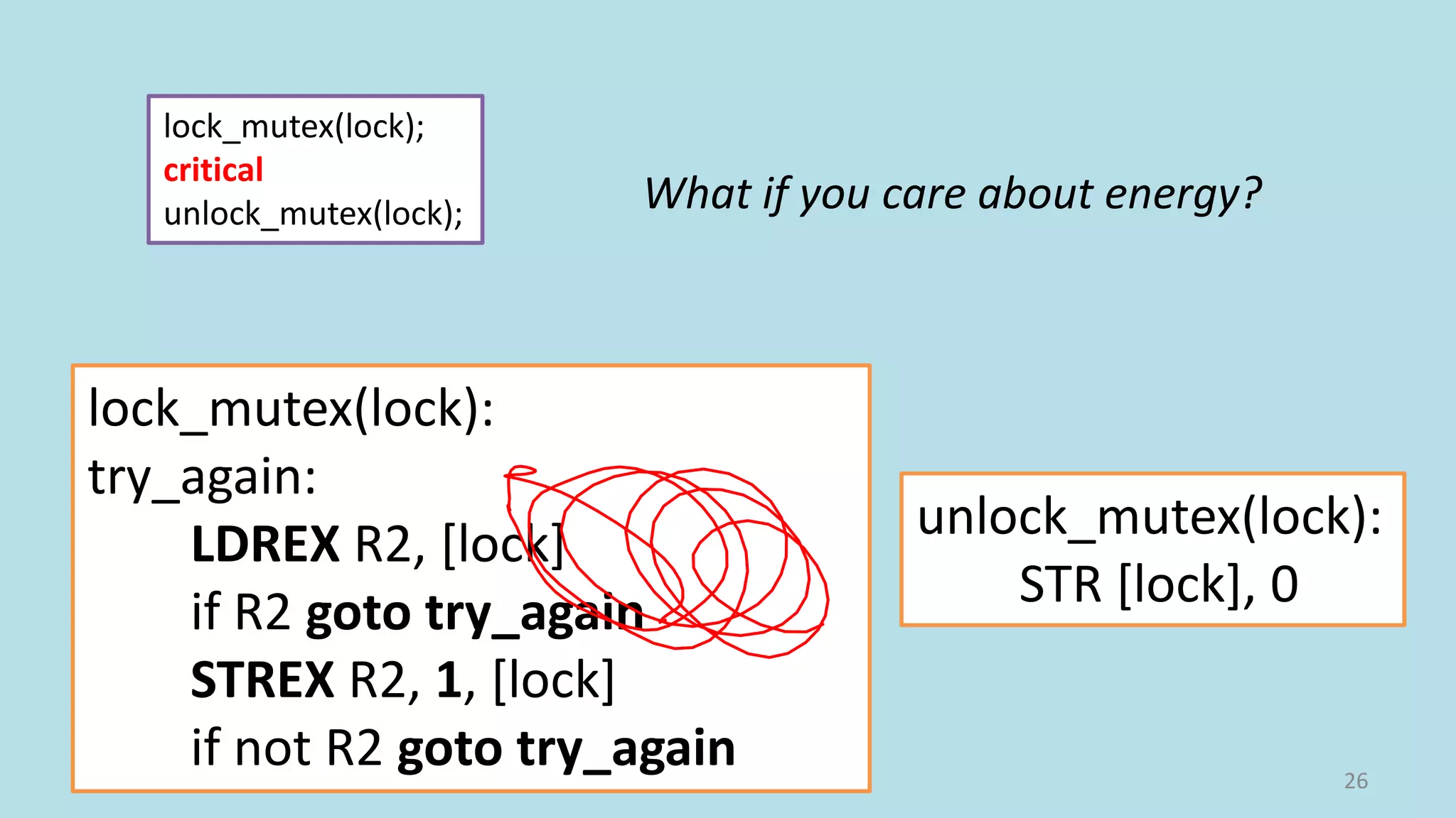 26
lock_mutex(lock);
critical
unlock_mutex(lock);
lock_mutex(lock):
try_again:
LDREX R2, [lock]
if R2 goto try_again
STREX R2, 1, [lock]
if not R2 goto try_again
unlock_mutex(lock):
STR [lock], 0
What if you care about energy?
 