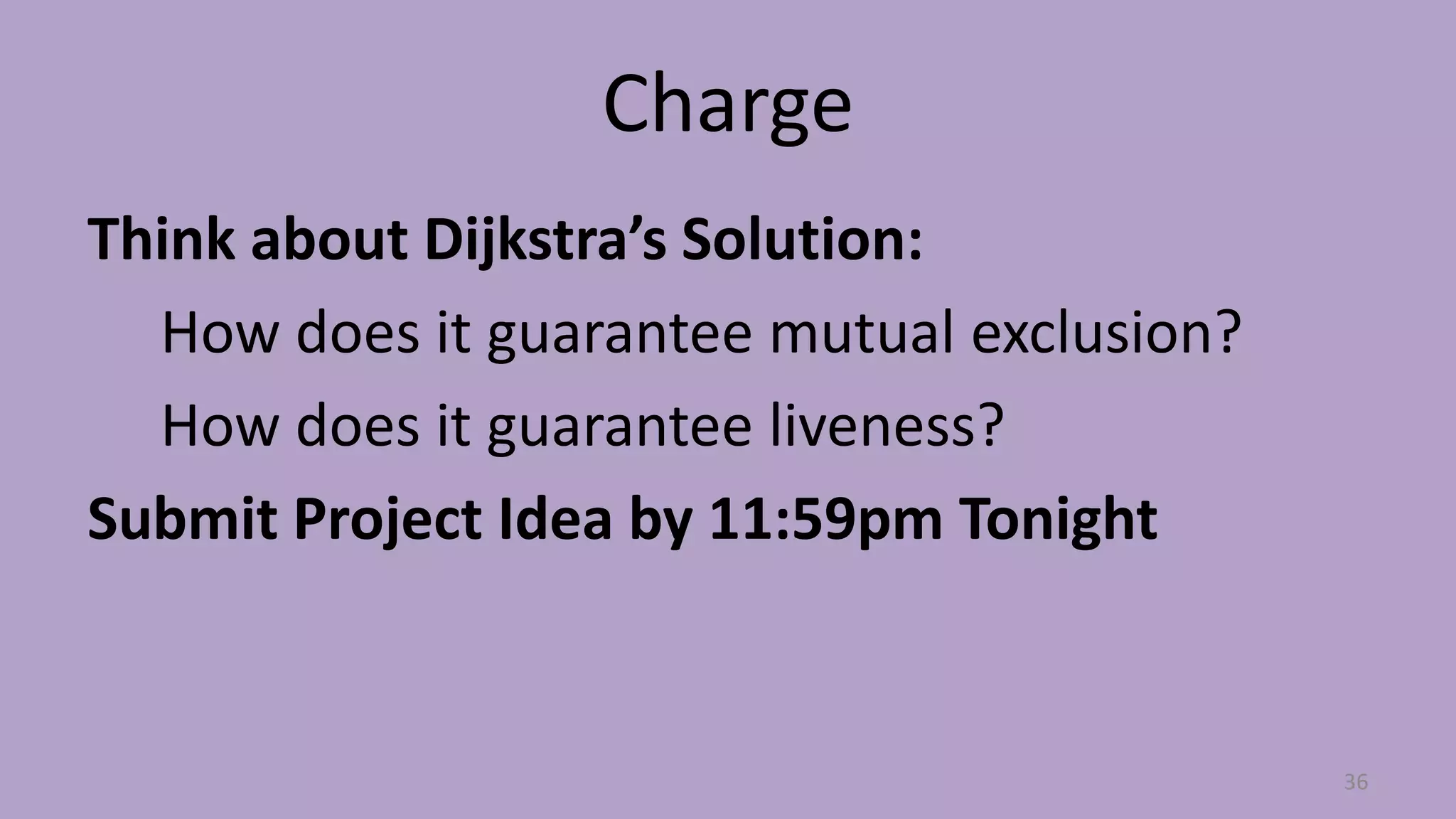 Charge
Think about Dijkstra’s Solution:
How does it guarantee mutual exclusion?
How does it guarantee liveness?
Submit Project Idea by 11:59pm Tonight
36
 