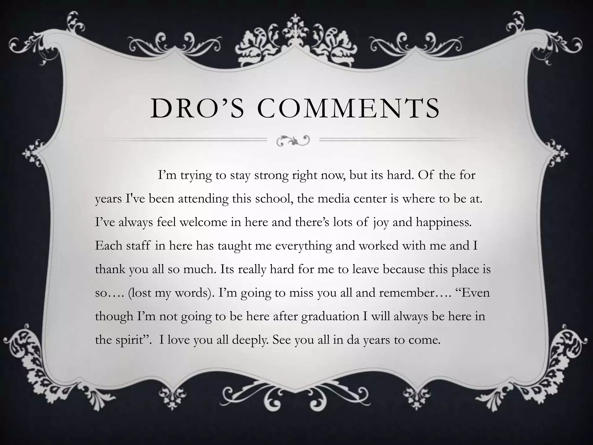 DRO’S COMMENTS                  I’m trying to stay strong right now, but its hard. Of the for years I've been attending this school, the media center is where to be at. I’ve always feel welcome in here and there’s lots of joy and happiness. Each staff in here has taught me everything and worked with me and I thank you all so much. Its really hard for me to leave because this place is so…. (lost my words). I’m going to miss you all and remember…. “Even though I’m not going to be here after graduation I will always be here in the spirit”.  I love you all deeply. See you all in da years to come. 