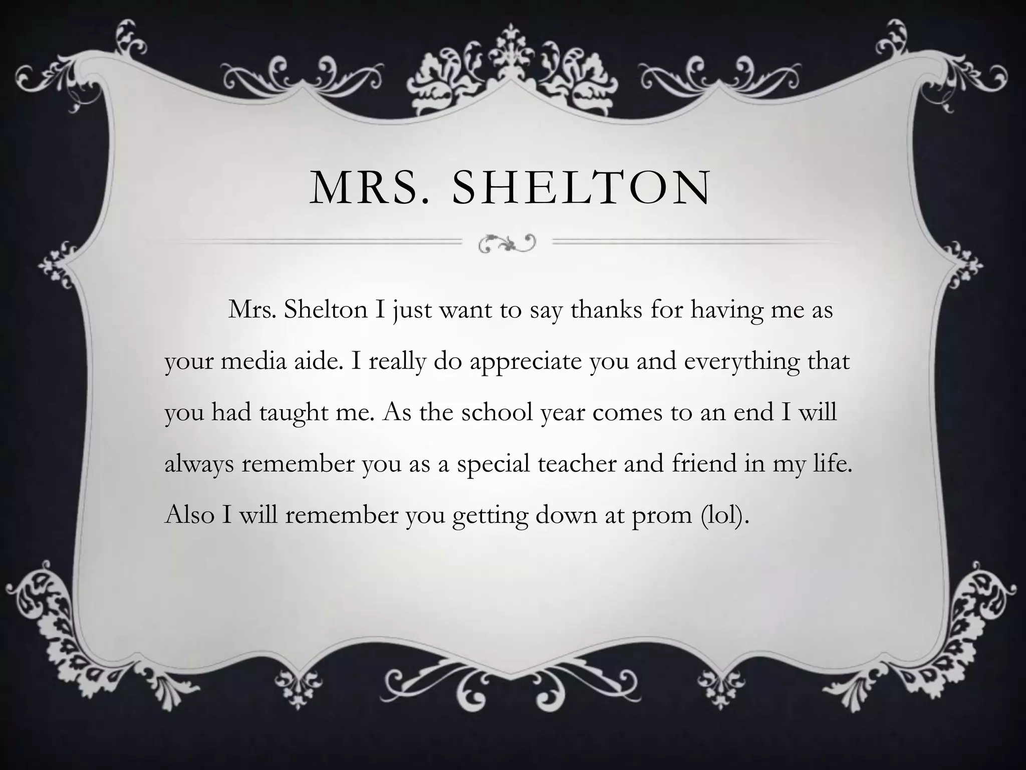 Mrs. Shelton        Mrs. Shelton I just want to say thanks for having me as your media aide. I really do appreciate you and everything that you had taught me. As the school year comes to an end I will always remember you as a special teacher and friend in my life. Also I will remember you getting down at prom (lol).  