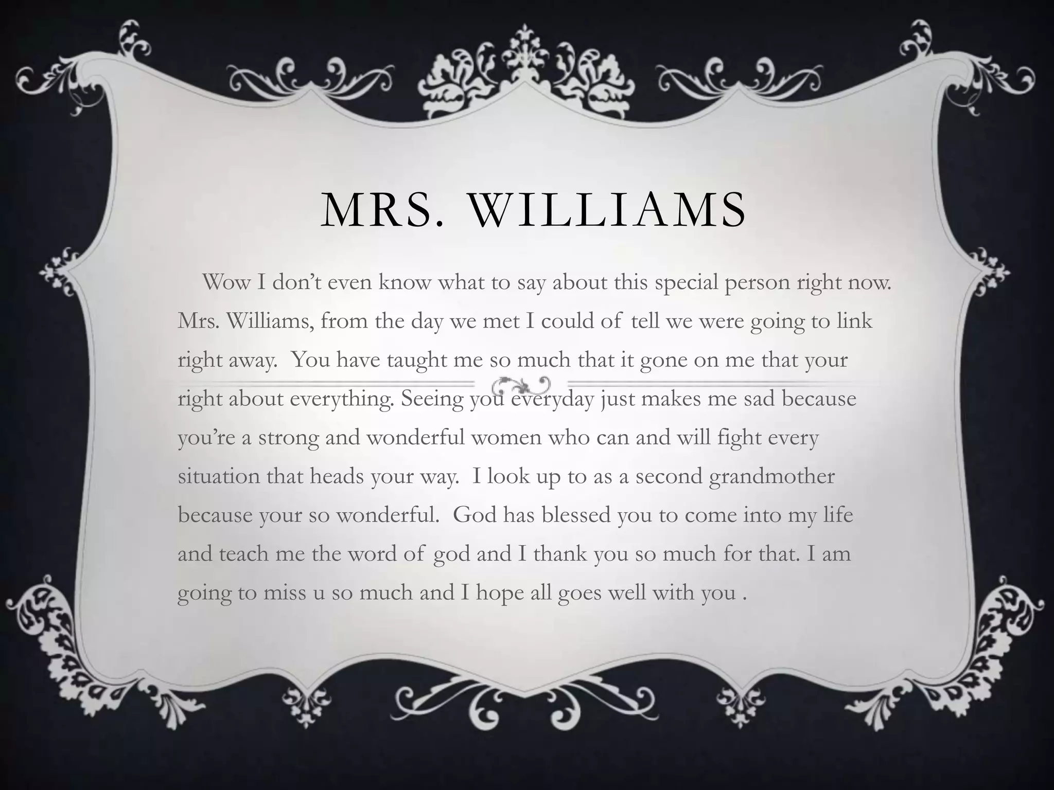 Mrs. Williams     Wow I don’t even know what to say about this special person right now. Mrs. Williams, from the day we met I could of tell we were going to link right away.  You have taught me so much that it gone on me that your right about everything. Seeing you everyday just makes me sad because you’re a strong and wonderful women who can and will fight every situation that heads your way.  I look up to as a second grandmother because your so wonderful.  God has blessed you to come into my life and teach me the word of god and I thank you so much for that. I am going to miss u so much and I hope all goes well with you . 