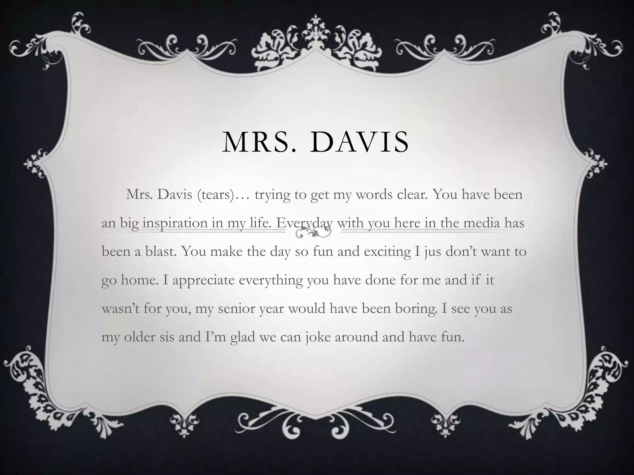 Mrs. DavisMrs. Davis (tears)… trying to get my words clear. You have been an big inspiration in my life. Everyday with you here in the media has been a blast. You make the day so fun and exciting I jus don’t want to go home. I appreciate everything you have done for me and if it wasn’t for you, my senior year would have been boring. I see you as my older sis and I’m glad we can joke around and have fun. 