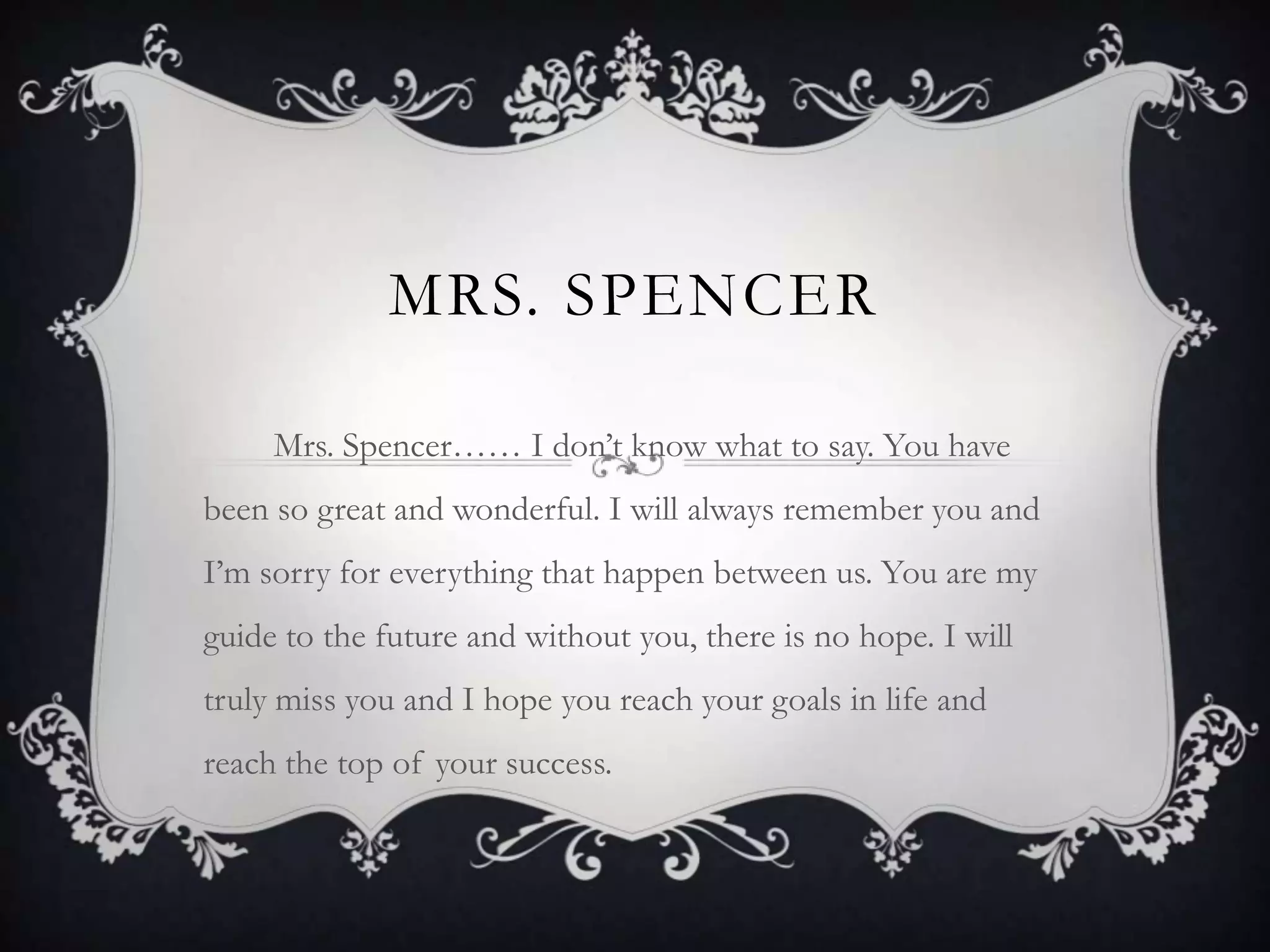 Mrs. Spencer         Mrs. Spencer…… I don’t know what to say. You have been so great and wonderful. I will always remember you and I’m sorry for everything that happen between us. You are my guide to the future and without you, there is no hope. I will truly miss you and I hope you reach your goals in life and reach the top of your success. 