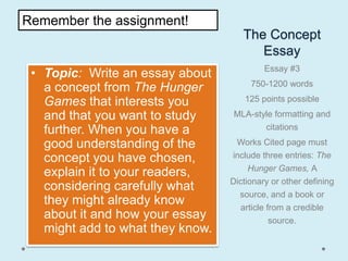 Remember the assignment!
                                     The Concept
                                        Essay
                                           Essay #3
 • Topic: Write an essay about
                                       750-1200 words
   a concept from The Hunger
   Games that interests you          125 points possible

   and that you want to study     MLA-style formatting and
   further. When you have a              citations

   good understanding of the       Works Cited page must
   concept you have chosen,       include three entries: The
                                       Hunger Games, A
   explain it to your readers,
                                  Dictionary or other defining
   considering carefully what
                                    source, and a book or
   they might already know           article from a credible
   about it and how your essay                source.
   might add to what they know.
 