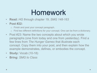 Homework
• Read: HG through chapter 19; SMG 148-163
• Post #22:
   o Finish and post your concept paragraph.
   o Find two different definitions for your concept. One can be from a dictionary.
• Post #23: Name the two concepts about which you wrote
  paragraphs (one from today and one from yesterday). Find a
  few lines from The Hunger Games that illustrate each
  concept. Copy them into your post, and then explain how the
  example demonstrates, defines, or embodies the concept.
• Study: Vocab (10-18)
• Bring: SMG to Class
 
