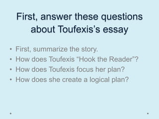 First, answer these questions
        about Toufexis’s essay
•   First, summarize the story.
•   How does Toufexis “Hook the Reader”?
•   How does Toufexis focus her plan?
•   How does she create a logical plan?
 