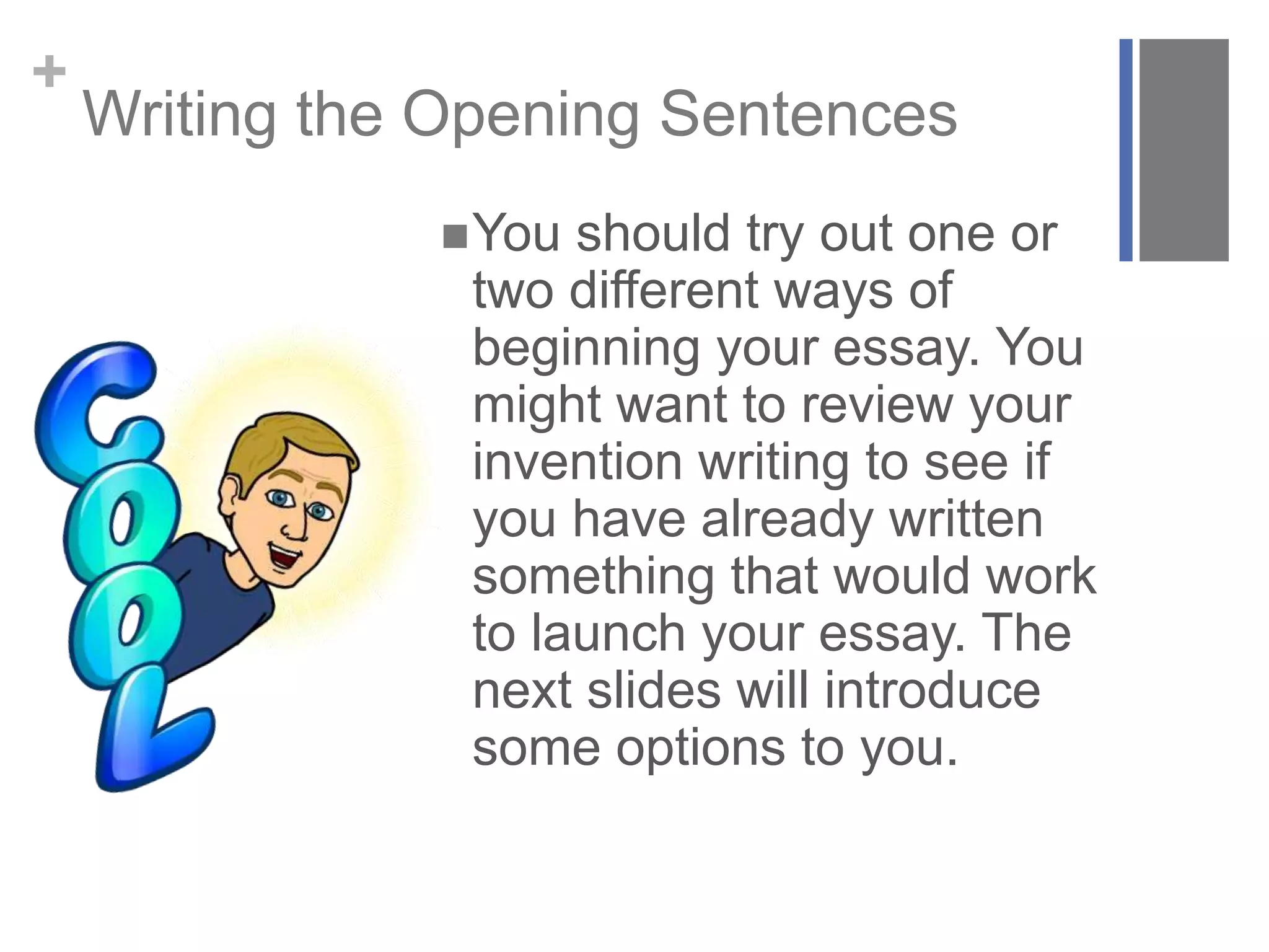 +
Writing the Opening Sentences
You should try out one or
two different ways of
beginning your essay. You
might want to review your
invention writing to see if
you have already written
something that would work
to launch your essay. The
next slides will introduce
some options to you.
 