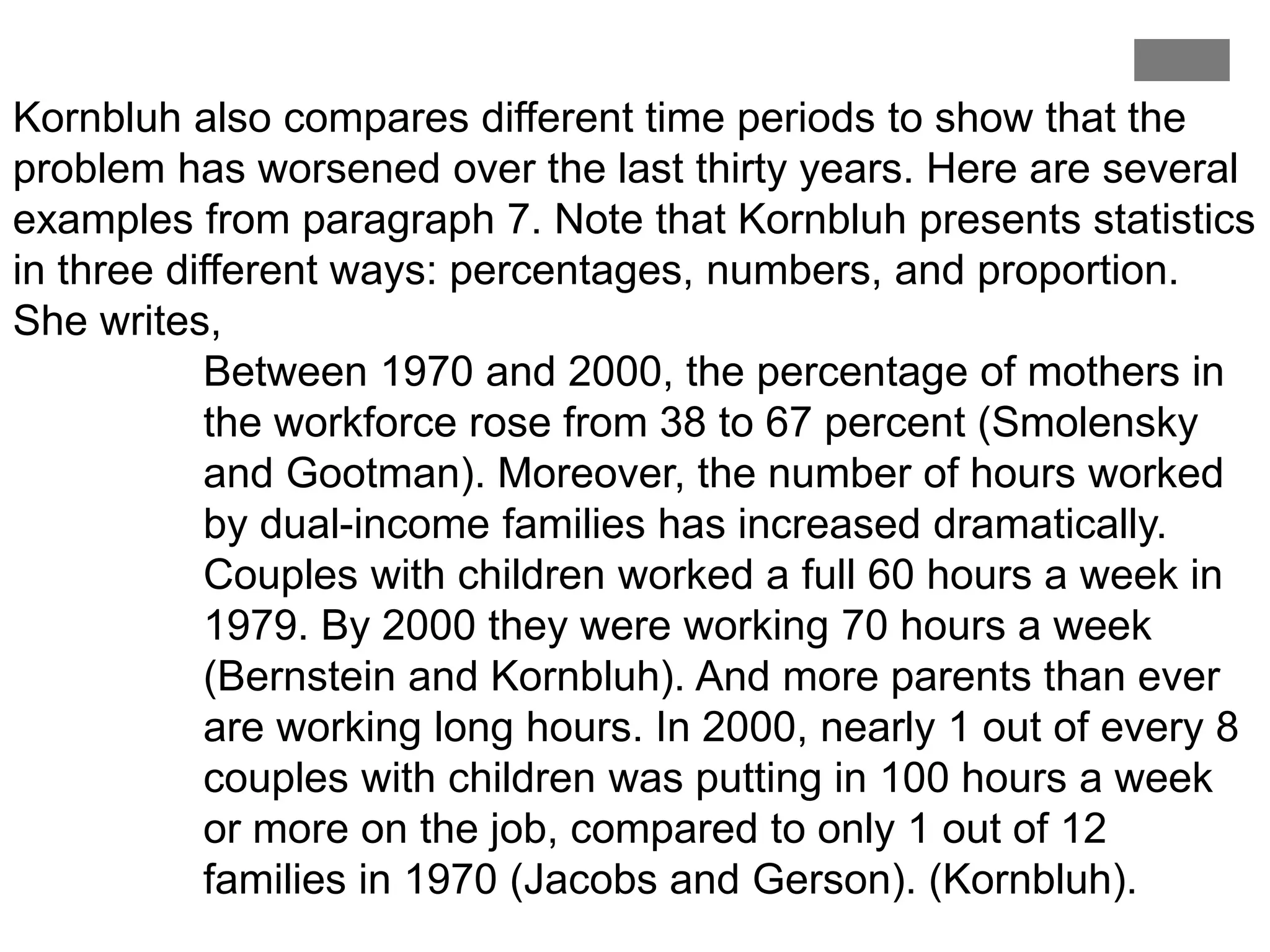 Kornbluh also compares different time periods to show that the
problem has worsened over the last thirty years. Here are several
examples from paragraph 7. Note that Kornbluh presents statistics
in three different ways: percentages, numbers, and proportion.
She writes,
Between 1970 and 2000, the percentage of mothers in
the workforce rose from 38 to 67 percent (Smolensky
and Gootman). Moreover, the number of hours worked
by dual-income families has increased dramatically.
Couples with children worked a full 60 hours a week in
1979. By 2000 they were working 70 hours a week
(Bernstein and Kornbluh). And more parents than ever
are working long hours. In 2000, nearly 1 out of every 8
couples with children was putting in 100 hours a week
or more on the job, compared to only 1 out of 12
families in 1970 (Jacobs and Gerson). (Kornbluh).
 