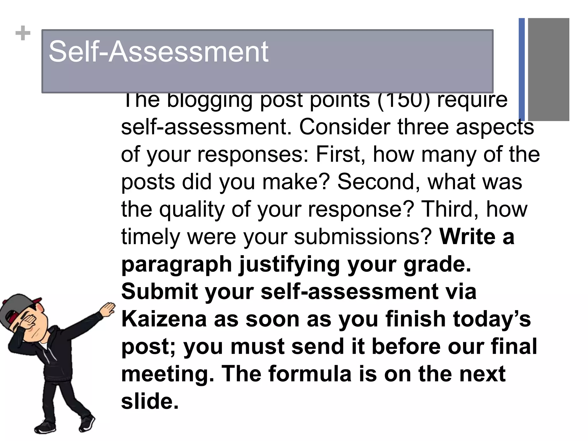 +
The blogging post points (150) require
self-assessment. Consider three aspects
of your responses: First, how many of the
posts did you make? Second, what was
the quality of your response? Third, how
timely were your submissions? Write a
paragraph justifying your grade.
Submit your self-assessment via
Kaizena as soon as you finish today’s
post; you must send it before our final
meeting. The formula is on the next
slide.
Self-Assessment
 