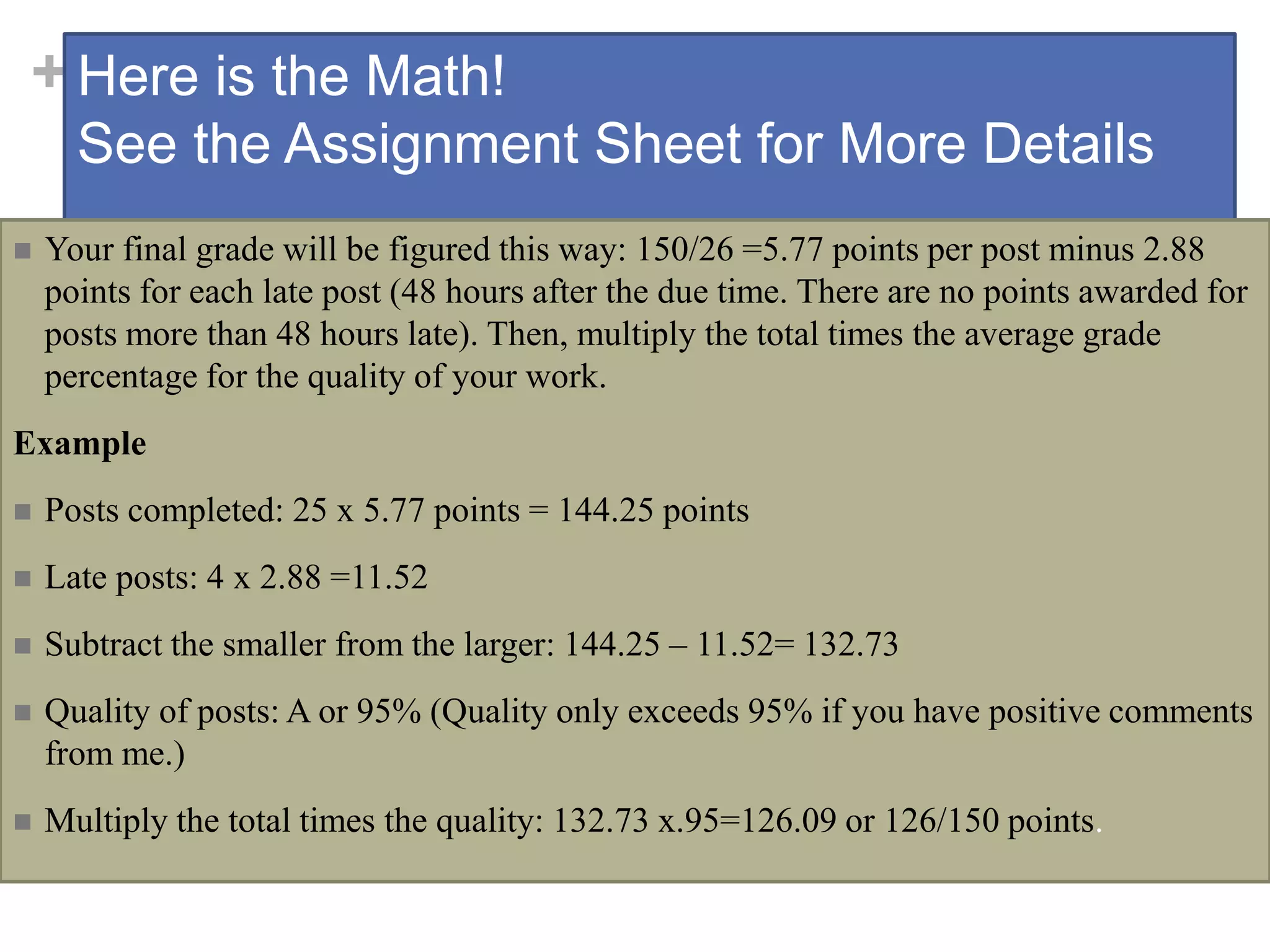 +Here is the Math!
See the Assignment Sheet for More Details
 Your final grade will be figured this way: 150/26 =5.77 points per post minus 2.88
points for each late post (48 hours after the due time. There are no points awarded for
posts more than 48 hours late). Then, multiply the total times the average grade
percentage for the quality of your work.
Example
 Posts completed: 25 x 5.77 points = 144.25 points
 Late posts: 4 x 2.88 =11.52
 Subtract the smaller from the larger: 144.25 – 11.52= 132.73
 Quality of posts: A or 95% (Quality only exceeds 95% if you have positive comments
from me.)
 Multiply the total times the quality: 132.73 x.95=126.09 or 126/150 points.
 