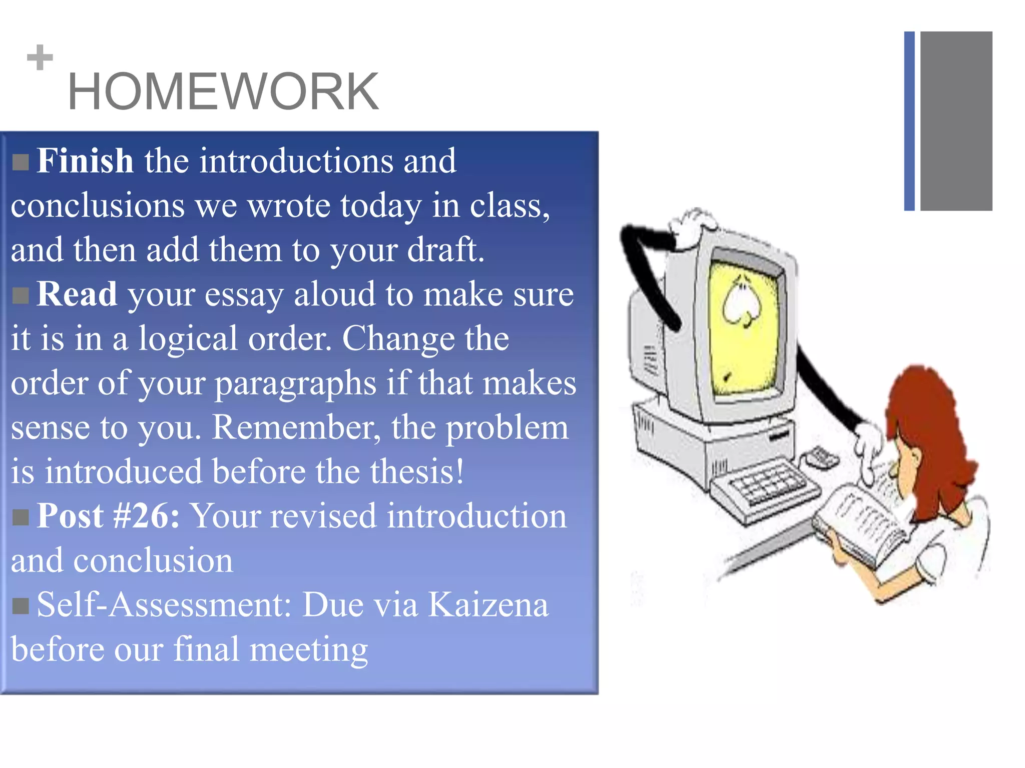 +
HOMEWORK
 Finish the introductions and
conclusions we wrote today in class,
and then add them to your draft.
 Read your essay aloud to make sure
it is in a logical order. Change the
order of your paragraphs if that makes
sense to you. Remember, the problem
is introduced before the thesis!
 Post #26: Your revised introduction
and conclusion
 Self-Assessment: Due via Kaizena
before our final meeting
 