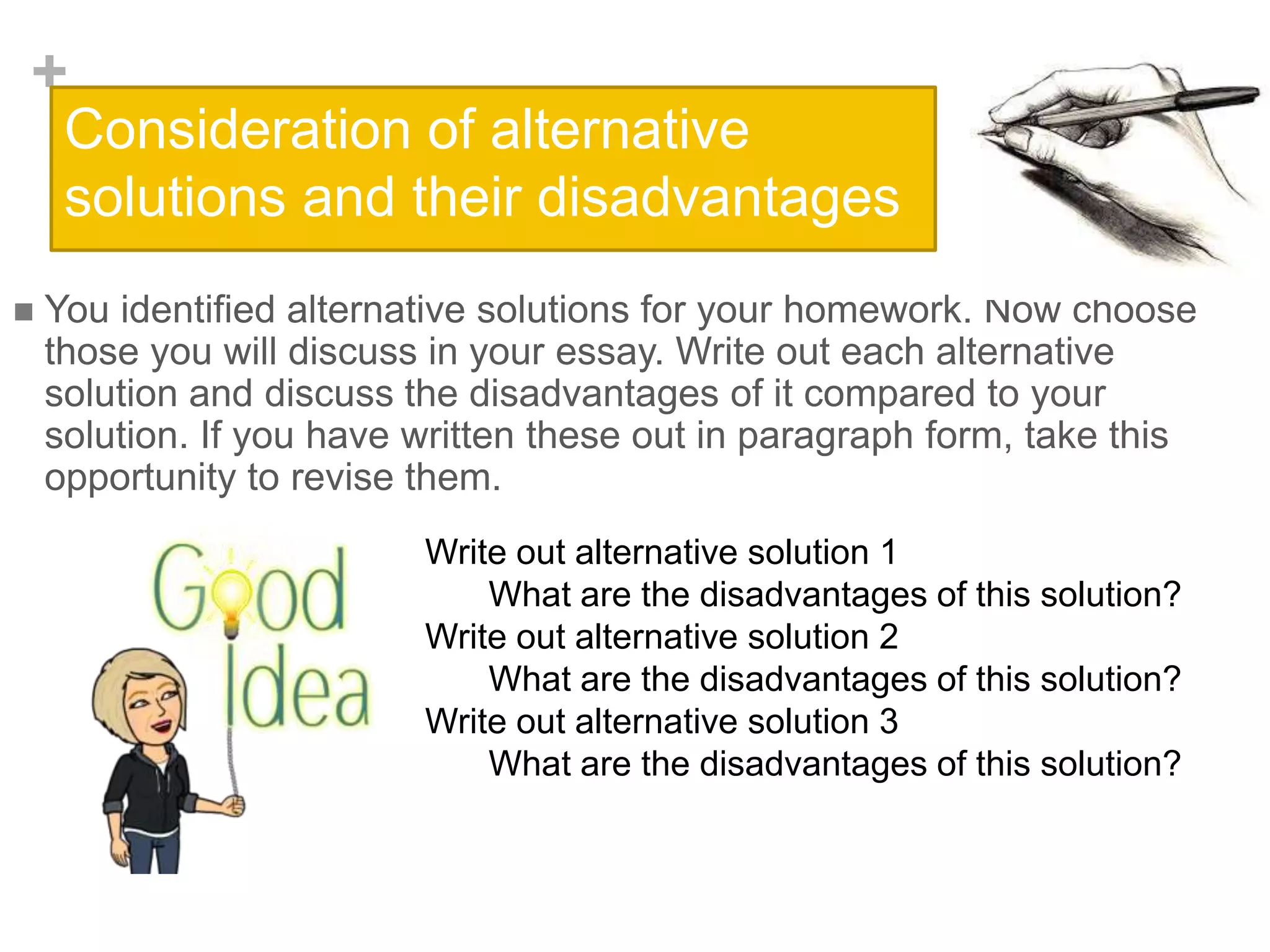 +
Consideration of alternative
solutions and their disadvantages
 You identified alternative solutions for your homework. Now choose
those you will discuss in your essay. Write out each alternative
solution and discuss the disadvantages of it compared to your
solution. If you have written these out in paragraph form, take this
opportunity to revise them.
Write out alternative solution 1
What are the disadvantages of this solution?
Write out alternative solution 2
What are the disadvantages of this solution?
Write out alternative solution 3
What are the disadvantages of this solution?
 
