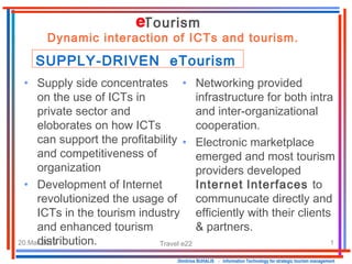 20.Mar.2015 Travel e22 1
• Networking provided
infrastructure for both intra
and inter-organizational
cooperation.
• Electronic marketplace
emerged and most tourism
providers developed
Internet Interfaces to
communucate directly and
efficiently with their clients
& partners.
Dimitrios BUHALIS - Information Technology for strategic tourism management
• Supply side concentrates
on the use of ICTs in
private sector and
eloborates on how ICTs
can support the profitability
and competitiveness of
organization
• Development of Internet
revolutionized the usage of
ICTs in the tourism industry
and enhanced tourism
distribution.
Tourism
Dynamic interaction of ICTs and tourism.
SUPPLY-DRIVEN eTourism
 