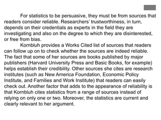 For statistics to be persuasive, they must be from sources that
readers consider reliable. Researchers’ trustworthiness, in turn,
depends on their credentials as experts in the field they are
investigating and also on the degree to which they are disinterested,
or free from bias.
Kornbluh provides a Works Cited list of sources that readers
can follow up on to check whether the sources are indeed reliable.
The fact that some of her sources are books published by major
publishers (Harvard University Press and Basic Books, for example)
helps establish their credibility. Other sources she cites are research
institutes (such as New America Foundation, Economic Policy
Institute, and Families and Work Institute) that readers can easily
check out. Another factor that adds to the appearance of reliability is
that Kornbluh cites statistics from a range of sources instead of
relying on only one or two. Moreover, the statistics are current and
clearly relevant to her argument.
 