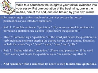 + Write four sentences that integrate your textual evidence into
your essay: Put one quotation at the beginning, one in the
middle, one at the end, and one broken by your own words.
 Remembering just a few simple rules can help you use the correct
punctuation as you introduce quotations.
o Rule 1: Complete sentence: "quotation." (If you use a complete sentence to
introduce a quotation, use a colon (:) just before the quotation.)
o Rule 2: Someone says, "quotation." (If the word just before the quotation is a
verb indicating someone uttering the quoted words, use a comma. Examples
include the words "says," "said," "states," "asks," and "yells."
o Rule 3: Ending with that “quotation.” (There is no punctuation if the word
"that" comes just before the quotation, as in "the narrator says that.")
o And remember that a semicolon (;) never is used to introduce quotations.
 