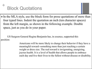 +
Block Quotations
 In the MLA style, use the block form for prose quotations of more than
four typed lines. Indent the quotation an inch (ten character spaces)
from the left margin, as shown in the following example. Double
space, just as you do in your paper.
US Surgeon General Regina Benjamin has, in essence, supported this
position:
Americans will be more likely to change their behavior if they have a
meaningful reward--something more than just reaching a certain
weight or dress size. The real reward is invigorating, energizing,
joyous health. It is a level of health that allows people to embrace
each day and live their lives to the fullest without disease or disability.
 