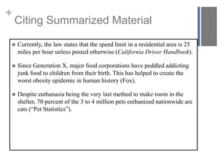 +
Citing Summarized Material
 Currently, the law states that the speed limit in a residential area is 25
miles per hour unless posted otherwise (California Driver Handbook).
 Since Generation X, major food corporations have peddled addicting
junk food to children from their birth. This has helped to create the
worst obesity epidemic in human history (Fox).
 Despite euthanasia being the very last method to make room in the
shelter, 70 percent of the 3 to 4 million pets euthanized nationwide are
cats (“Pet Statistics”).
 