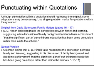 +
Punctuating within Quotations
Although punctuation within a quotation should reproduce the original, some
adaptations may be necessary. Use single quotation marks for quotations within
the quotation:
Original from David Guterson’s Family Matters (pages 16 – 17)
 E. D. Hirsch also recognizes the connection between family and learning,
suggesting in his discussion of family background and academic achievement
“that the significant part of our children’s education has been going on outside
rather than inside the schools.”
Quoted Version
 Guterson claims that E. D. Hirsch “also recognizes the connection between
family and learning, suggesting in his discussion of family background and
academic achievement ‘that the significant part of our children’s education
has been going on outside rather than inside the schools’ ” (16-17).
 