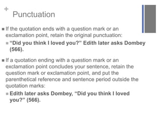 +
Punctuation
 If the quotation ends with a question mark or an
exclamation point, retain the original punctuation:
 “Did you think I loved you?” Edith later asks Dombey
(566).
 If a quotation ending with a question mark or an
exclamation point concludes your sentence, retain the
question mark or exclamation point, and put the
parenthetical reference and sentence period outside the
quotation marks:
 Edith later asks Dombey, “Did you think I loved
you?” (566).
 