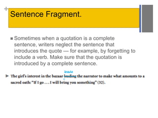 +
Sentence Fragment.
 Sometimes when a quotation is a complete
sentence, writers neglect the sentence that
introduces the quote — for example, by forgetting to
include a verb. Make sure that the quotation is
introduced by a complete sentence.
 