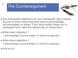 + The Counterargument
 You anticipated objections for your homework. Now choose
the two or three most important ones to acknowledge,
accommodate, or refute. If you have written these out in
paragraph form, take this opportunity to revise them.
 Write down objection 1
 Acknowledge, accommodate, or refute the objection.
 Write down objection 2
 Acknowledge, accommodate, or refute the objection.
 And so on.
 