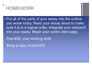 +
HOMEWORK
Put all of the parts of your essay into the outline
you wrote today. Read your essay aloud to make
sure it is in a logical order. Integrate your research
into your essay. Begin your works cited page.
Post #25: your working draft.
Bring a copy of post #25
 