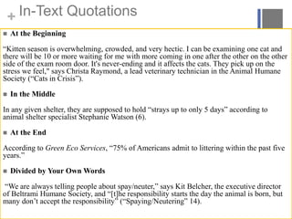 + In-Text Quotations
 At the Beginning
“Kitten season is overwhelming, crowded, and very hectic. I can be examining one cat and
there will be 10 or more waiting for me with more coming in one after the other on the other
side of the exam room door. It's never-ending and it affects the cats. They pick up on the
stress we feel," says Christa Raymond, a lead veterinary technician in the Animal Humane
Society (“Cats in Crisis”).
 In the Middle
In any given shelter, they are supposed to hold “strays up to only 5 days” according to
animal shelter specialist Stephanie Watson (6).
 At the End
According to Green Eco Services, “75% of Americans admit to littering within the past five
years.”
 Divided by Your Own Words
“We are always telling people about spay/neuter,” says Kit Belcher, the executive director
of Beltrami Humane Society, and “[t]he responsibility starts the day the animal is born, but
many don’t accept the responsibility” (“Spaying/Neutering” 14).
 