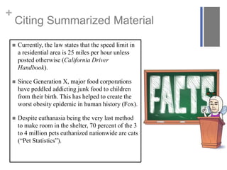 +
Citing Summarized Material
 Currently, the law states that the speed limit in
a residential area is 25 miles per hour unless
posted otherwise (California Driver
Handbook).
 Since Generation X, major food corporations
have peddled addicting junk food to children
from their birth. This has helped to create the
worst obesity epidemic in human history (Fox).
 Despite euthanasia being the very last method
to make room in the shelter, 70 percent of the 3
to 4 million pets euthanized nationwide are cats
(“Pet Statistics”).
 