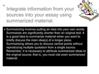 +
Integrate information from your
sources into your essay using
summarized material.
 Summarizing involves putting an idea into your own words.
Summaries are significantly shorter than an original text. It
is a good idea to summarize material when you want to
briefly discuss the main idea(s) of a longer piece.
Summarizing allows you to discuss central points without
reproducing multiple quotation from a single source.
Remember, it is necessary to attribute summarized ideas to
the original source; that is, you must cite even summarized
material.
 