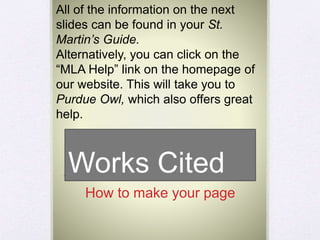 Works Cited
How to make your page
All of the information on the next
slides can be found in your St.
Martin’s Guide.
Alternatively, you can click on the
“MLA Help” link on the homepage of
our website. This will take you to
Purdue Owl, which also offers great
help.
 