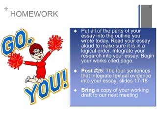 +
HOMEWORK
 Put all of the parts of your
essay into the outline you
wrote today. Read your essay
aloud to make sure it is in a
logical order. Integrate your
research into your essay. Begin
your works cited page.
 Post #25: The four sentences
that integrate textual evidence
into your essay: slides 17-18
 Bring a copy of your working
draft to our next meeting
 