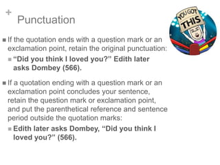 +
Punctuation
 If the quotation ends with a question mark or an
exclamation point, retain the original punctuation:
 “Did you think I loved you?” Edith later
asks Dombey (566).
 If a quotation ending with a question mark or an
exclamation point concludes your sentence,
retain the question mark or exclamation point,
and put the parenthetical reference and sentence
period outside the quotation marks:
 Edith later asks Dombey, “Did you think I
loved you?” (566).
 