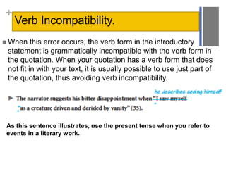 +
Verb Incompatibility.
 When this error occurs, the verb form in the introductory
statement is grammatically incompatible with the verb form in
the quotation. When your quotation has a verb form that does
not fit in with your text, it is usually possible to use just part of
the quotation, thus avoiding verb incompatibility.
As this sentence illustrates, use the present tense when you refer to
events in a literary work.
 