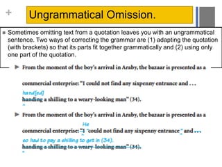 + Ungrammatical Omission.
 Sometimes omitting text from a quotation leaves you with an ungrammatical
sentence. Two ways of correcting the grammar are (1) adapting the quotation
(with brackets) so that its parts fit together grammatically and (2) using only
one part of the quotation.
 