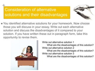 +
Consideration of alternative
solutions and their disadvantages
 You identified alternative solutions for your homework. Now choose
those you will discuss in your essay. Write out each alternative
solution and discuss the disadvantages of it compared to your
solution. If you have written these out in paragraph form, take this
opportunity to revise them.
Write out alternative solution 1
What are the disadvantages of this solution?
Write out alternative solution 2
What are the disadvantages of this solution?
Write out alternative solution 3
What are the disadvantages of this solution?
 