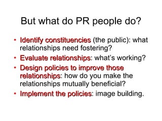 But what do PR people do? Identify constituencies  (the public): what relationships need fostering? Evaluate relationships : what’s working? Design policies to improve those relationships : how do you make the relationships mutually beneficial? Implement the policies : image building. 