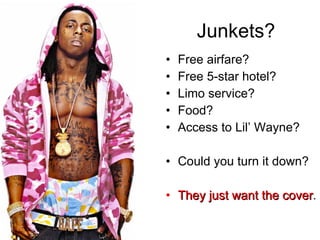 Junkets? Free airfare? Free 5-star hotel? Limo service? Food? Access to Lil’ Wayne? Could you turn it down? They just want the cover . 