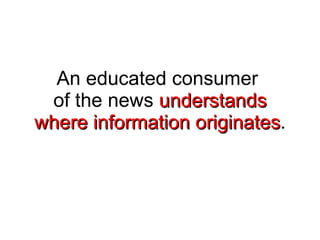 An educated consumer  of the news  understands where information originates . 