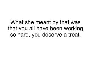 What she meant by that was that you all have been working so hard, you deserve a treat. 