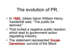 The evolution of PR. In  1882 , robber baron William Henry Vanderbilt said, “The public be damned.” That incited a negative public reaction, which lead to government action regulating industry. The statement represented  Social-Darwinism :  survival of the fittest . 