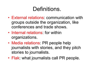 Definitions. External relations : communication with groups outside the organization, like conferences and trade shows. Internal relations : for within organizations. Media relations : PR people help journalists with stories, and they pitch stories to journalists. Flak : what journalists call PR people. 