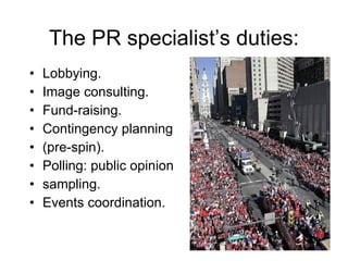 The PR specialist’s duties: Lobbying. Image consulting. Fund-raising. Contingency planning  (pre-spin). Polling: public opinion  sampling. Events coordination. 