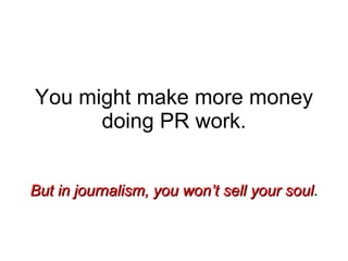 You might make more money doing PR work. But in journalism, you won’t sell your soul . 