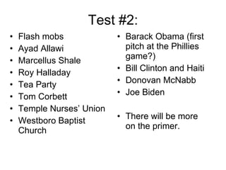 Test #2: Flash mobs Ayad Allawi Marcellus Shale Roy Halladay Tea Party Tom Corbett Temple Nurses’ Union Westboro Baptist Church • Barack Obama (first pitch at the Phillies game?) • Bill Clinton and Haiti Donovan McNabb Joe Biden There will be more on the primer. 