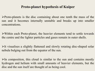 Proto-planet hypothesis of Kuiper
Proto-planets is the disc containing about one tenth the mass of the
sun and it becomes internally unstable and breaks up into smaller
concentrations.
Within each Proto-planet, the heavier elements tend to settle towards
the centre and the lighter particles and gases remain in outer shells.
It visualises a slightly flattened and slowly rotating disc-shaped solar
nebula bulging out from the equator of the sun.
In composition, this cloud is similar to the sun and contains mostly
hydrogen and helium with small amounts of heavier elements, but the
disc and the sun itself are thought of as being cool.
 