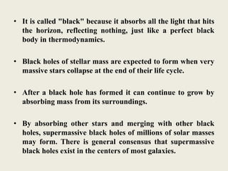 • It is called "black" because it absorbs all the light that hits
the horizon, reflecting nothing, just like a perfect black
body in thermodynamics.
• Black holes of stellar mass are expected to form when very
massive stars collapse at the end of their life cycle.
• After a black hole has formed it can continue to grow by
absorbing mass from its surroundings.
• By absorbing other stars and merging with other black
holes, supermassive black holes of millions of solar masses
may form. There is general consensus that supermassive
black holes exist in the centers of most galaxies.
 